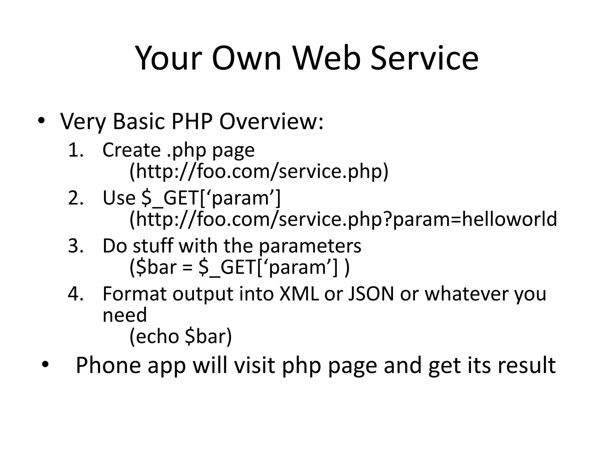 Your Own Web Service • Very Basic PHP Overview: 1. Create .php page (http://foo.com/service.php) 2. Use $_GET*‘param’+ (http://foo.com/service.php?param=helloworld 3. Do stuff with the parameters ($bar = $_GET*‘param’+ ) 4. Format output into XML or JSON or whatever you need (echo $bar) • Phone app will visit php page and get its result 