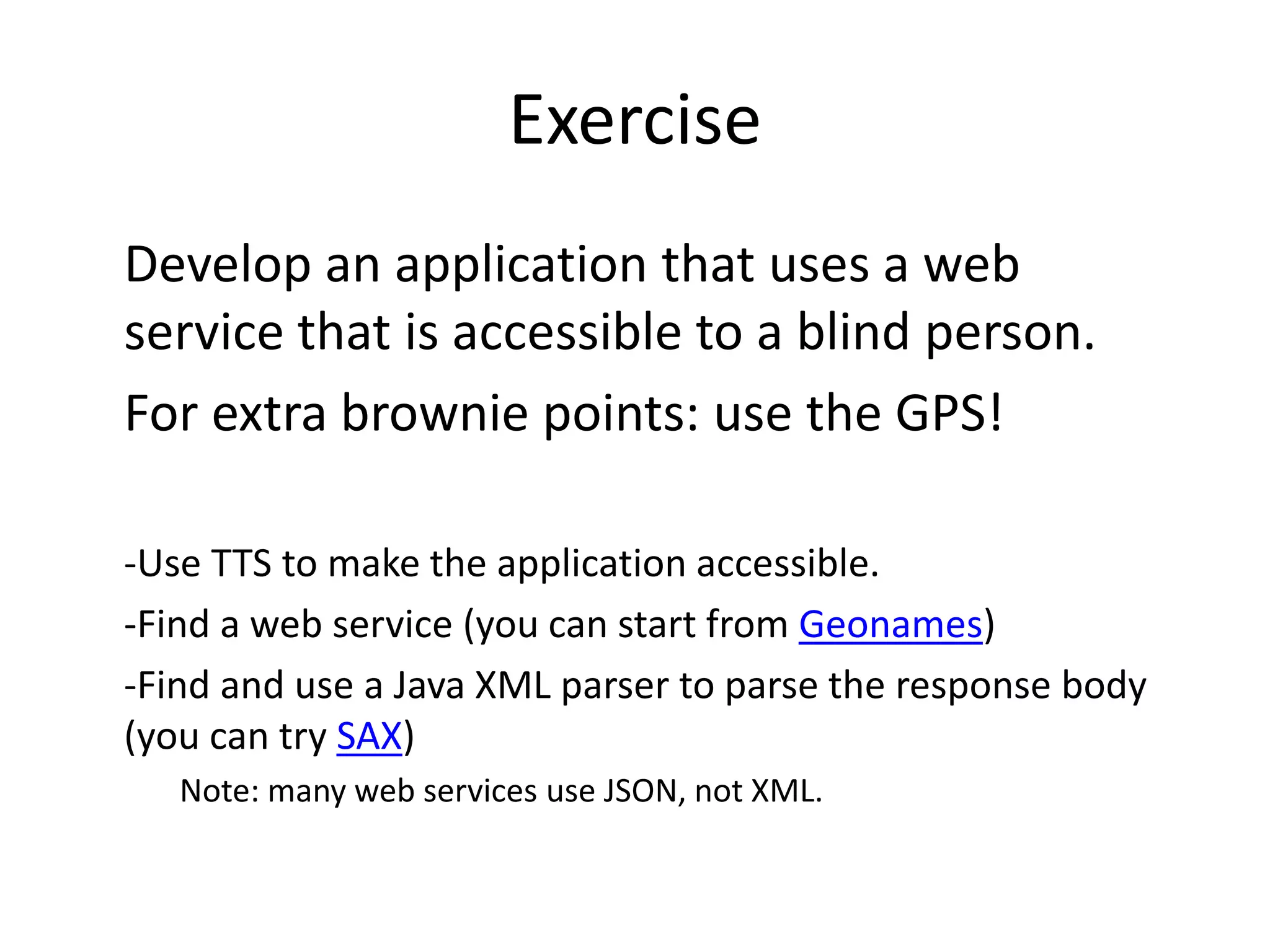 Exercise Develop an application that uses a web service that is accessible to a blind person. For extra brownie points: use the GPS! -Use TTS to make the application accessible. -Find a web service (you can start from Geonames) -Find and use a Java XML parser to parse the response body (you can try SAX) Note: many web services use JSON, not XML. 