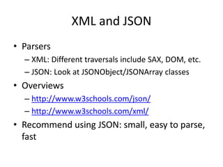 XML and JSON
• Parsers
– XML: Different traversals include SAX, DOM, etc.
– JSON: Look at JSONObject/JSONArray classes
• Overviews
– http://www.w3schools.com/json/
– http://www.w3schools.com/xml/
• Recommend using JSON: small, easy to parse,
fast
 