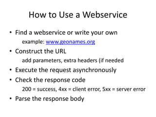How to Use a Webservice
• Find a webservice or write your own
example: www.geonames.org
• Construct the URL
add parameters, extra headers (if needed
• Execute the request asynchronously
• Check the response code
200 = success, 4xx = client error, 5xx = server error
• Parse the response body
 