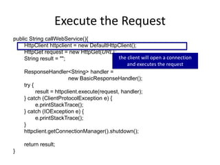 Execute the Request
public String callWebService(){
HttpClient httpclient = new DefaultHttpClient();
HttpGet request = new HttpGet(URL);
String result = "";
ResponseHandler<String> handler =
new BasicResponseHandler();
try {
result = httpclient.execute(request, handler);
} catch (ClientProtocolException e) {
e.printStackTrace();
} catch (IOException e) {
e.printStackTrace();
}
httpclient.getConnectionManager().shutdown();
return result;
}
the client will open a connection
and executes the request
 