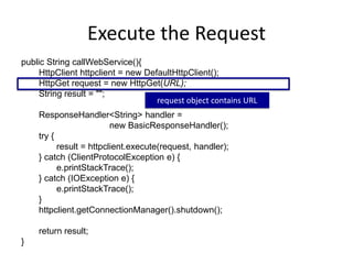 Execute the Request
public String callWebService(){
HttpClient httpclient = new DefaultHttpClient();
HttpGet request = new HttpGet(URL);
String result = "";
ResponseHandler<String> handler =
new BasicResponseHandler();
try {
result = httpclient.execute(request, handler);
} catch (ClientProtocolException e) {
e.printStackTrace();
} catch (IOException e) {
e.printStackTrace();
}
httpclient.getConnectionManager().shutdown();
return result;
}
request object contains URL
 