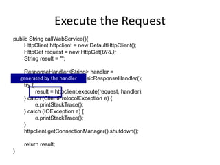 Execute the Request
public String callWebService(){
HttpClient httpclient = new DefaultHttpClient();
HttpGet request = new HttpGet(URL);
String result = "";
ResponseHandler<String> handler =
new BasicResponseHandler();
try {
result = httpclient.execute(request, handler);
} catch (ClientProtocolException e) {
e.printStackTrace();
} catch (IOException e) {
e.printStackTrace();
}
httpclient.getConnectionManager().shutdown();
return result;
}
generated by the handler
 