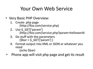 Your Own Web Service
• Very Basic PHP Overview:
1. Create .php page
(http://foo.com/service.php)
2. Use $_GET*‘param’+
(http://foo.com/service.php?param=helloworld
3. Do stuff with the parameters
($bar = $_GET*‘param’+ )
4. Format output into XML or JSON or whatever you
need
(echo $bar)
• Phone app will visit php page and get its result
 