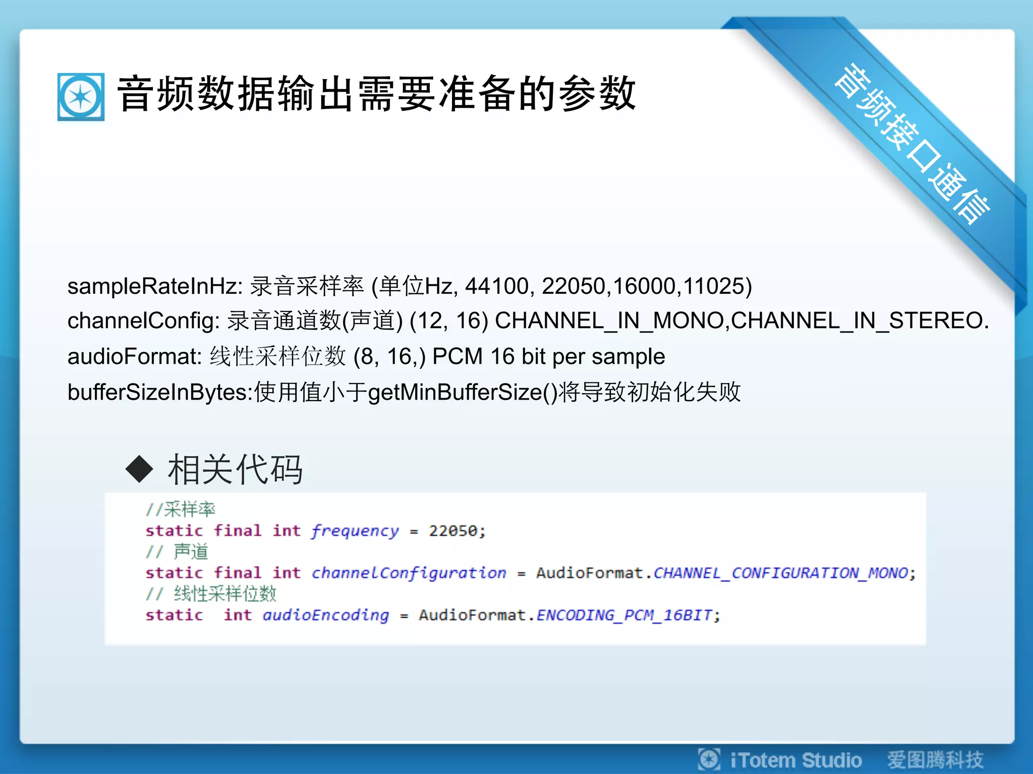 音频数据输出需要准备的参数



sampleRateInHz: 录音采样率 (单位Hz, 44100, 22050,16000,11025)
channelConfig: 录音通道数(声道) (12, 16) CHANNEL_IN_MONO,CHANNEL_IN_STEREO.
audioFormat: 线性采样位数 (8, 16,) PCM 16 bit per sample
bufferSizeInBytes:使用值小于getMinBufferSize()将导致初始化失败


    u  相关代码
 