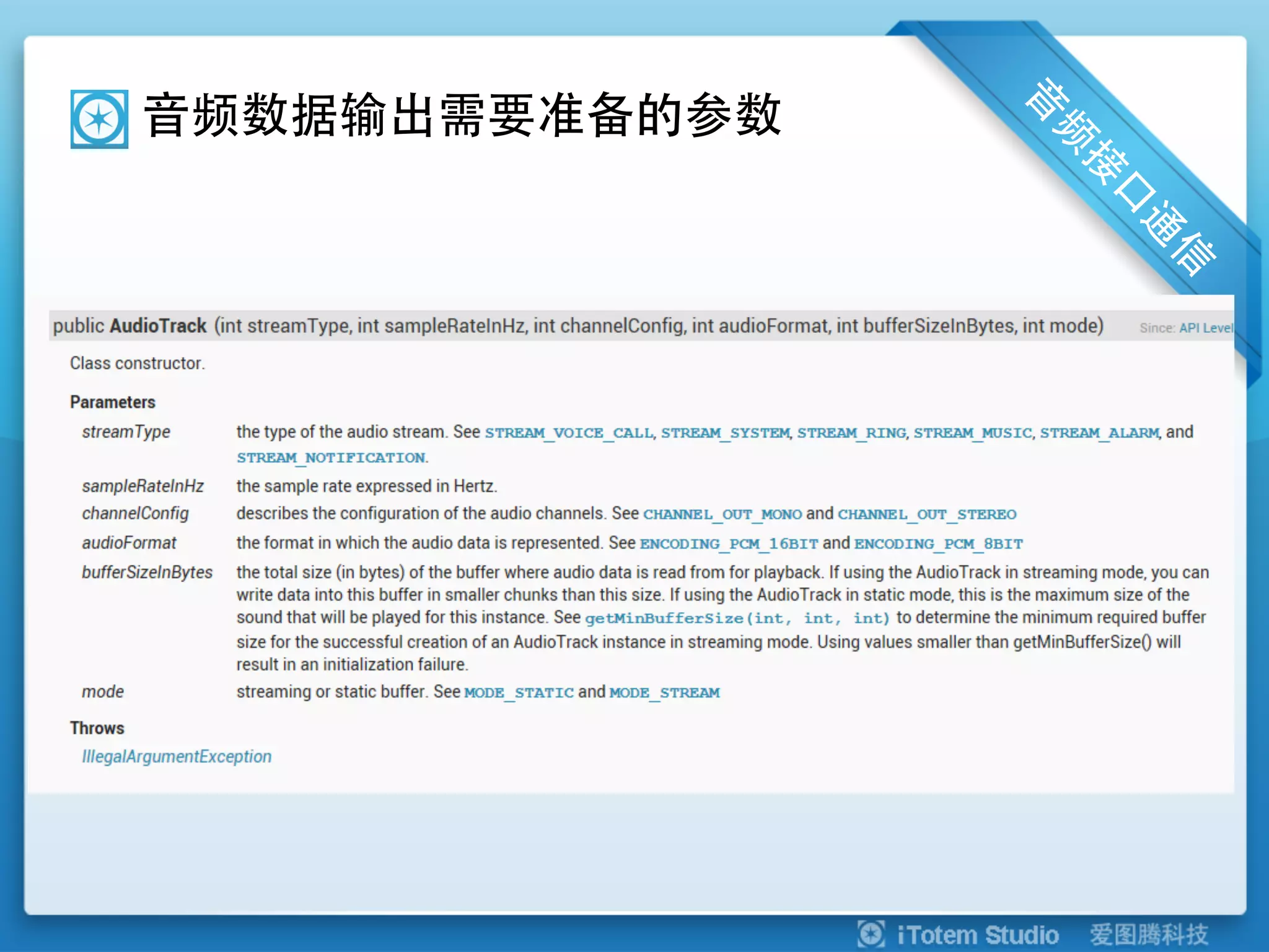 音频数据输出需要准备的参数



sampleRateInHz: 录音采样率 (单位Hz, 44100, 22050,16000,11025)
channelConfig: 录音通道数(声道) (12, 16) CHANNEL_IN_MONO,CHANNEL_IN_STEREO.
audioFormat: 线性采样位数 (8, 16,) PCM 16 bit per sample
bufferSizeInBytes:使用值小于getMinBufferSize()将导致初始化失败


    u  相关代码
 