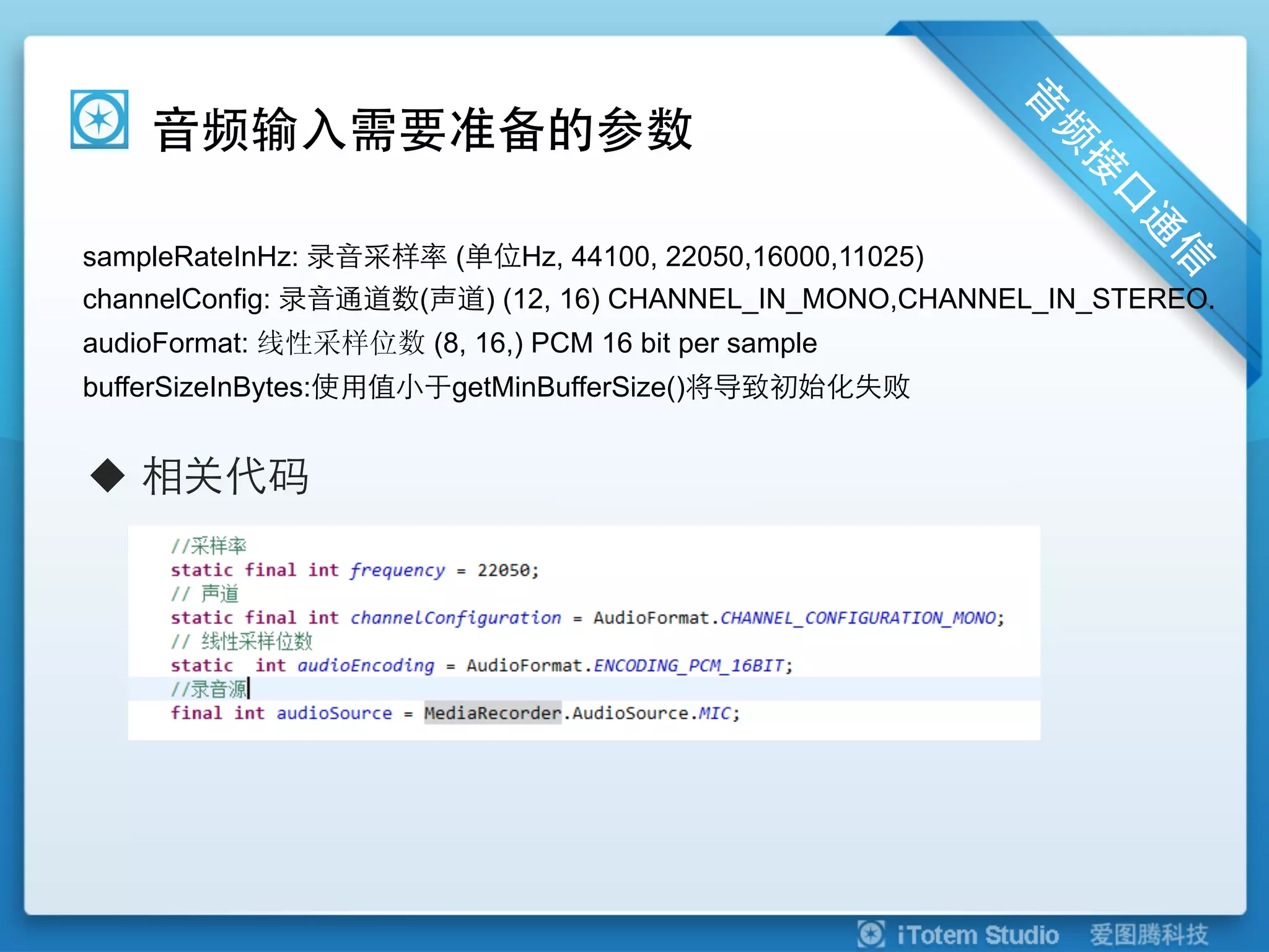 音频输入需要准备的参数

sampleRateInHz: 录音采样率 (单位Hz, 44100, 22050,16000,11025)
channelConfig: 录音通道数(声道) (12, 16) CHANNEL_IN_MONO,CHANNEL_IN_STEREO.
audioFormat: 线性采样位数 (8, 16,) PCM 16 bit per sample
bufferSizeInBytes:使用值小于getMinBufferSize()将导致初始化失败


u  相关代码
 