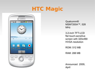 HTC Magic Qualcomm® MSM7200A™, 528 MHz 3.2-inch TFT-LCD flat touch-sensitive screen with 320x480 HVGA resolution ROM: 512 MB RAM: 288 MB Announced  2009, April 