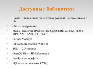Доступные библиотеки Bionic — библиотека стандартных функций, несовместимая с libc SSL — шифрование Media Framework (PacketVideo OpenCORE, MPEG4, H.264, MP3, AAC, AMR, JPG, PNG) Surface Manager LibWebCore (на базе WebKit) SGL — 2D-графика OpenGL ES — 3D-библиотека FreeType — шрифты SQLite — легковесная СУБД 