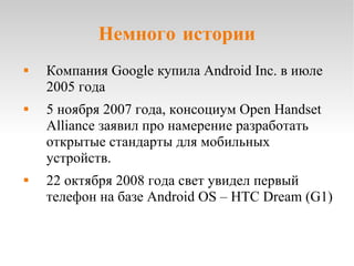 Немного истории Компания Google купила Android Inc. в июле 2005 года 5 ноября 2007 года, консоциум Open Handset Alliance заявил про намерение разработать открытые стандарты для мобильных устройств. 22 октября 2008 года свет увидел первый телефон на базе Android OS – HTC Dream (G1) 