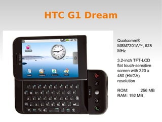 HTC G1 Dream Qualcomm® MSM7201A™, 528 MHz 3.2-inch TFT-LCD flat touch-sensitive screen with 320 x 480 (HVGA) resolution ROM:  256 MB RAM:  192 MB 