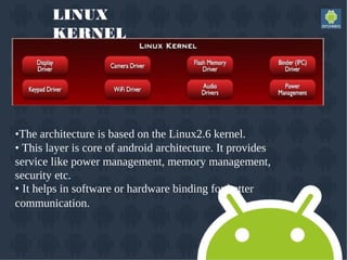 LINUX
KERNEL
•The architecture is based on the Linux2.6 kernel.
• This layer is core of android architecture. It provides
service like power management, memory management,
security etc.
• It helps in software or hardware binding for better
communication.
 