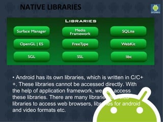 NATIVE LIBRARIES
• Android has its own libraries, which is written in C/C+
+. These libraries cannot be accessed directly. With
the help of application framework, we can access
these libraries. There are many libraries like web
libraries to access web browsers, libraries for android
and video formats etc.
 