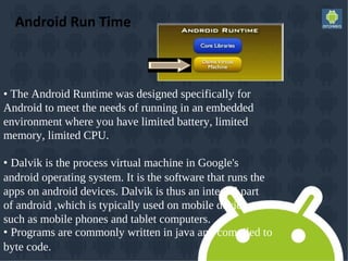 Android Run Time
• The Android Runtime was designed specifically for
Android to meet the needs of running in an embedded
environment where you have limited battery, limited
memory, limited CPU.
• Dalvik is the process virtual machine in Google's
android operating system. It is the software that runs the
apps on android devices. Dalvik is thus an integral part
of android ,which is typically used on mobile devices
such as mobile phones and tablet computers.
• Programs are commonly written in java and compiled to
byte code.
 