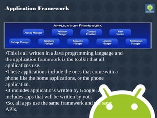 Application Framework
•This is all written in a Java programming language and
the application framework is the toolkit that all
applications use.
•These applications include the ones that come with a
phone like the home applications, or the phone
application.
•It includes applications written by Google, and it
includes apps that will be written by you.
•So, all apps use the same framework and the same
APIs.
 
