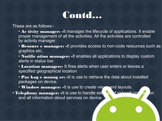 Contd…
These are as follows:-
• Ac tivity manager: -It manages the lifecycle of applications. It enable
proper management of all the activities. All the activities are controlled
by activity manager.
• Resourc e manager: -It provides access to non-code resources such as
graphics etc.
• Notific ation manager: -It enables all applications to display custom
alerts in status bar.
• Location manager:- It fires alerts when user enters or leaves a
specified geographical location.
• Pac kag e manag er: -It is use to retrieve the data about installed
packages on device.
• Window manager: -It is use to create views and layouts.
• Telephony manager: -It is use to handle settings of network connection
and all information about services on device.
 