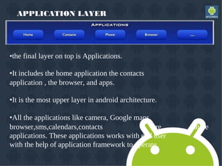 APPLICATION LAYER
•the final layer on top is Applications.
•It includes the home application the contacts
application , the browser, and apps.
•It is the most upper layer in android architecture.
•All the applications like camera, Google maps,
browser,sms,calendars,contacts are native
applications. These applications works with end user
with the help of application framework to operate.
 