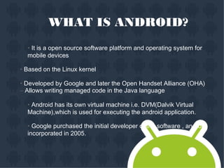 WHAT IS ANDROID?
• It is a open source software platform and operating system for
mobile devices
• Based on the Linux kernel
• Developed by Google and later the Open Handset Alliance (OHA)
– Allows writing managed code in the Java language
• Android has its own virtual machine i.e. DVM(Dalvik Virtual
Machine),which is used for executing the android application.
• Google purchased the initial developer of the software , android
incorporated in 2005.
 
