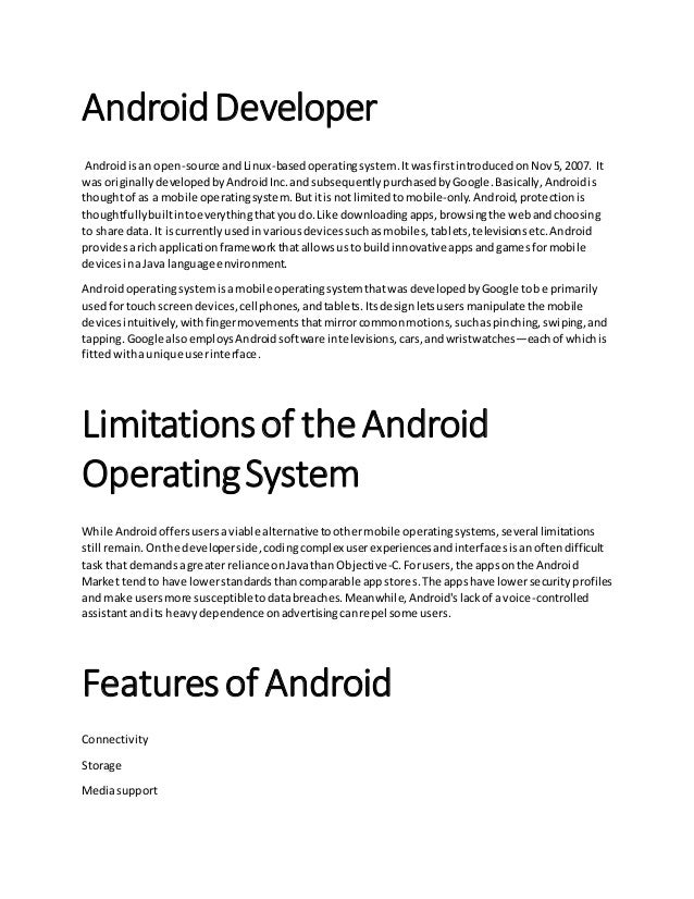 AndroidDeveloper
Androidisan open-source andLinux-basedoperatingsystem.ItwasfirstintroducedonNov5,2007. It
was originallydevelopedbyAndroidInc.andsubsequentlypurchasedbyGoogle.Basically,Androidis
thoughtof as a mobile operatingsystem.Butitisnotlimitedtomobile-only.Android,protectionis
thoughtfullybuiltintoeverythingthatyoudo.Like downloadingapps,browsingthe webandchoosing
to share data. It iscurrentlyusedinvariousdevicessuchasmobiles,tablets,televisionsetc.Android
providesarich applicationframeworkthatallowsustobuildinnovative appsandgamesformobile
devicesinaJava language environment.
Androidoperatingsystemisamobile operatingsystemthatwasdevelopedbyGoogle tobe primarily
usedfortouch screendevices,cellphones,andtablets.Itsdesignletsusersmanipulate the mobile
devicesintuitively,withfingermovementsthatmirrorcommonmotions,suchaspinching,swiping,and
tapping.Google alsoemploysAndroidsoftware intelevisions,cars,andwristwatches—eachof whichis
fittedwithaunique userinterface.
Limitationsof theAndroid
OperatingSystem
While Androidoffersusersaviable alternativetoothermobile operatingsystems,several limitations
still remain.Onthe developerside,codingcomplex userexperiencesandinterfacesisanoftendifficult
task that demandsagreaterreliance onJavathan Objective-C.Forusers,the appsonthe Android
Market tendto have lowerstandardsthancomparable appstores.The appshave lowersecurityprofiles
and make usersmore susceptibletodatabreaches.Meanwhile,Android'slackof a voice-controlled
assistantandits heavydependence onadvertisingcanrepel some users.
Featuresof Android
Connectivity
Storage
Mediasupport
 
