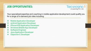 Your specialized expertise and coaching in mobile application development could qualify you
for a range of in-demand job roles including:
Mobile Application Developer
android Application Developer
iPhone/iOS Application Developer
Windows MobileApp Developer
Software Engineer
Java Application Developer
Objective-C Developer