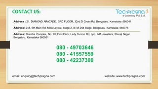 Address : 21, DIAMOND ARACADE, 3RD FLOOR, 32nd D Cross Rd, Bengaluru, Karnataka 560041
Address: 248, 6th Main Rd, Mico Layout, Stage 2, BTM 2nd Stage, Bengaluru, Karnataka 560076
Address: Shantha Complex, No. 20, First Floor, Lady Curzon Rd, opp. IMA Jewellers, Shivaji Nagar,
Bengaluru, Karnataka 560001
080 - 49703646
080 - 41557559
080 - 42237300
email: enquiry@techpragna.com website: www.techpragna.com