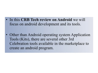 • In this CRB Tech review on Android we will
focus on android development and its tools.
• Other than Android operating system Application
Tools (Kits), there are several other 3rd
Celebration tools available in the marketplace to
create an android program.
 
