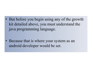 • But before you begin using any of the growth
kit detailed above, you must understand the
java programming language.
• Because that is where your system as an
android developer would be set.
 