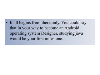 • It all begins from there only. You could say
that in your way to become an Android
operating system Designer, studying java
would be your first milestone.
 