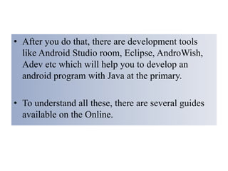 • After you do that, there are development tools
like Android Studio room, Eclipse, AndroWish,
Adev etc which will help you to develop an
android program with Java at the primary.
• To understand all these, there are several guides
available on the Online.
 