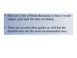 • Here are a few of them discussed so that it would
reduce your look for time on Online.
• There are several other guides as well but the
detailed ones are the most recommended ones.
 