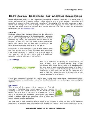 Author : Spencer Harry


 Best Review Resources for Android Developers
Developing mobile app is not all, marketing of the same is equally important. Submitting apps to
some professional and reputed online review sites is one of most popular marketing and
promotional strategies being observed nowadays. This activity offer an extra exposure to your
mobile app amongst the users at large. Here, in this piece of post, we would talk about some
valuable and most promising Android App review websites that can be used as promotional
platform for the Android developer.

AppBrain
Having a catalog-style features, this review site allows the
users/readers to browse and find apps based on category.
It is also comprised of a “Latest Reviews” button,
featuring the current app reviews i.e. the most recent app
reviews. In this site, you can write a short description
about your custom android app, with screenshots, app
price, videos or images, and rating of the users.

Using this site users can upload your custom android apps
with one mouse click and also can share the same with
their family members or friends. This goes to say that
your app are out to earn some real and additional
promotion without putting any extra effort.

AndroidTapp
                                          This site is dedicated to offering the current news and
                                          app updates, app recommendations and mobile
                                          developers' interviews. Being a blog-style database site,
                                          it allows user to post comprehensive review of different
                                          apps, its advantages and disadvantages based on the
                                          mobile device they have used the app on. Users are also
                                          free to rate your submitted app, which include pricing
                                          details, videos and screenshots.

If you get interviewed, your app will receive ample boost thus pushing your marketing activities.
AndroidTapp can be considered as one of the ideal websites able to manifest your app developing
expertise.

AndroidLib
This is one of the great review resource for Android
developers featuring the recent apps in the market,
enabling users post short reviews on the functions and
benefits of your app in the form of screenshots. This is
again a catalog-style database showcasing segregated
details regarding pricing and also allow rating of other user
posted on any specific application.

The best part of this website is that it exhibits the number of times the app being accessed
whenever it is browsed. That means the more popular your app is, more often it will find place in


                       Best Review Resources for Android Developers
 