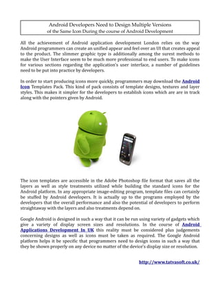 Android Developers Need to Design Multiple Versions
             of the Same Icon During the course of Android Development

All the achievement of Android application development London relies on the way
Android programmers can create an unified appear and feel over an UI that creates appeal
to the product. The slimmer graphic type is additionally among the surest methods to
make the User Interface seem to be much more professional to end users. To make icons
for various sections regarding the application's user interface, a number of guidelines
need to be put into practice by developers.

In order to start producing icons more quickly, programmers may download the Android
Icon Templates Pack. This kind of pack consists of template designs, textures and layer
styles. This makes it simpler for the developers to establish icons which are are in track
along with the pointers given by Android.




The icon templates are accessible in the Adobe Photoshop file format that saves all the
layers as well as style treatments utilized while building the standard icons for the
Android platform. In any appropriate image-editing program, template files can certainly
be stuffed by Android developers. It is actually up to the programs employed by the
developers that the overall performance and also the potential of developers to perform
straightaway with the layers and also treatments depend on.

Google Android is designed in such a way that it can be run using variety of gadgets which
give a variety of display screen sizes and resolutions. In the course of Android
Applications Development In UK this reality must be considered plus judgements
concerning designs as well as icons must be taken as required. The Google Android
platform helps it be specific that programmers need to design icons in such a way that
they be shown properly on any device no matter of the device's display size or resolution.


                                                           http://www.tatvasoft.co.uk/
 