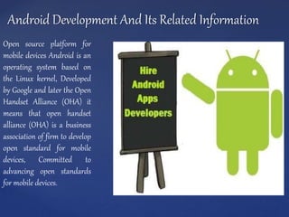 Android Development And Its Related Information
Open source platform for
mobile devices Android is an
operating system based on
the Linux kernel, Developed
by Google and later the Open
Handset Alliance (OHA) it
means that open handset
alliance (OHA) is a business
association of firm to develop
open standard for mobile
devices, Committed to
advancing open standards
for mobile devices.
 