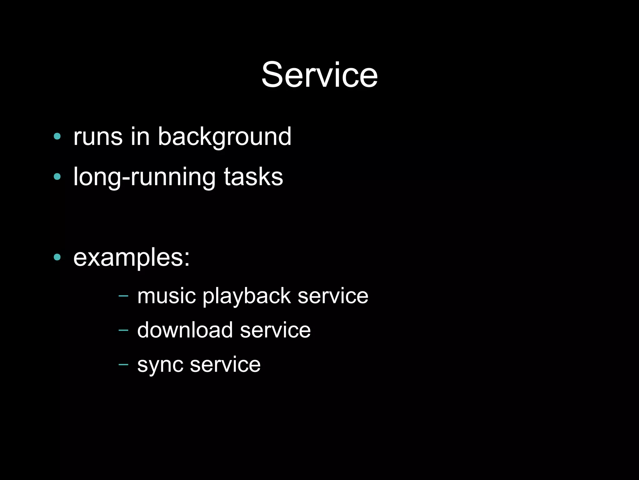 Service
●   runs in background
●   long-running tasks

●   examples:
       –   music playback service
       –   download service
       –   sync service
 