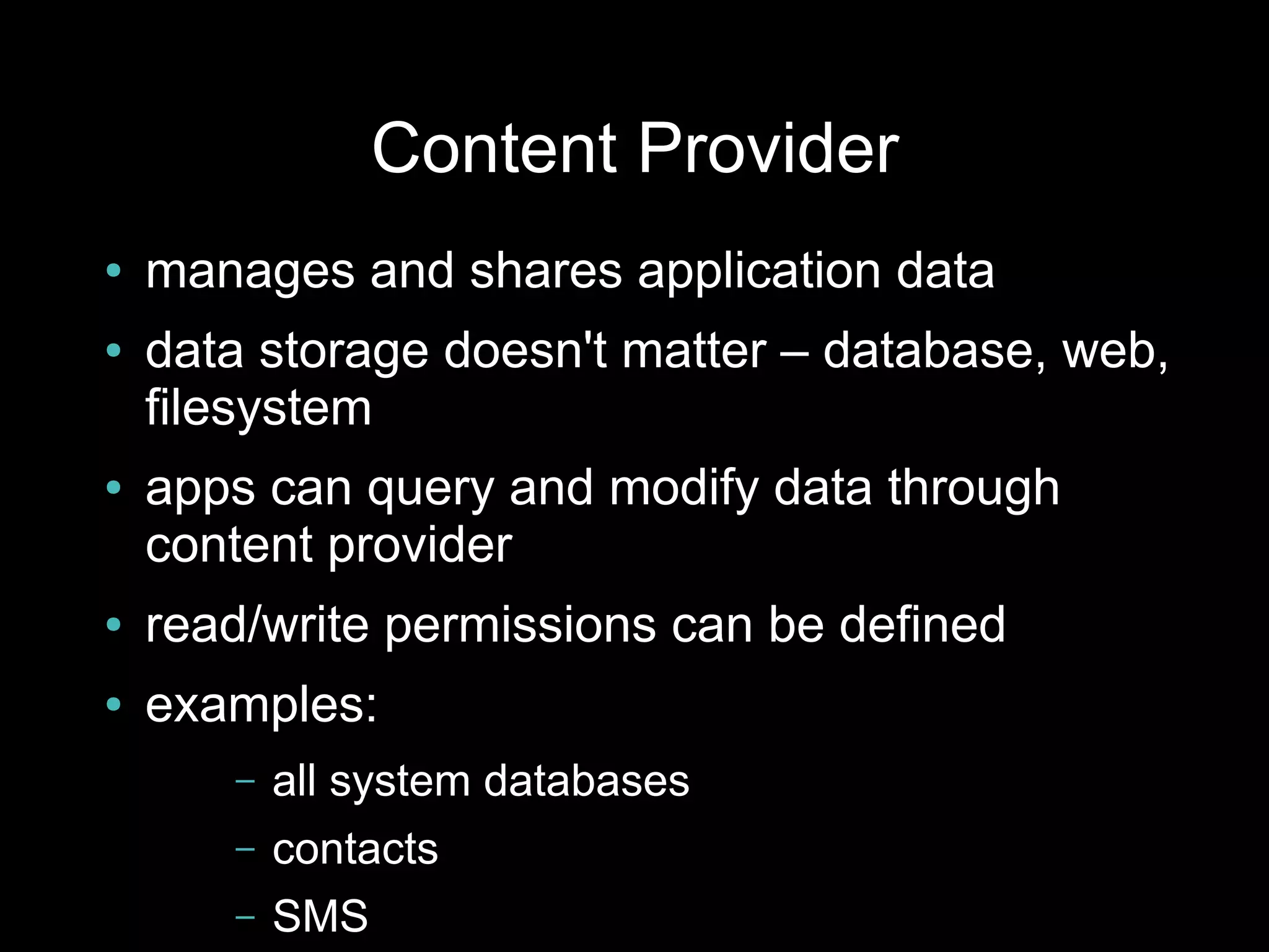 Content Provider
●   manages and shares application data
●   data storage doesn't matter – database, web,
    filesystem
●   apps can query and modify data through
    content provider
●   read/write permissions can be defined
●   examples:
       –   all system databases
       –   contacts
       –   SMS
 