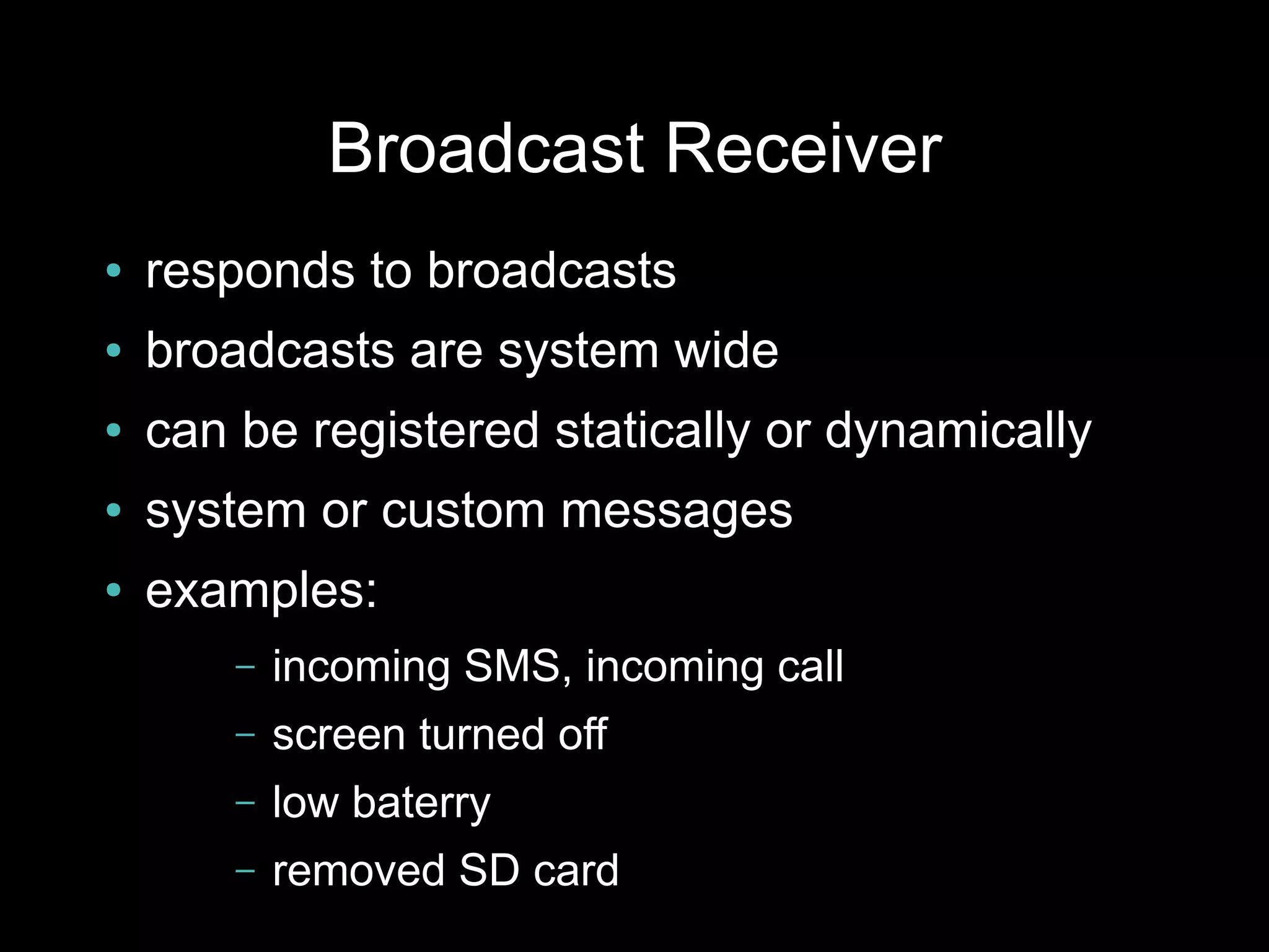Broadcast Receiver
●   responds to broadcasts
●   broadcasts are system wide
●   can be registered statically or dynamically
●   system or custom messages
●   examples:
        –   incoming SMS, incoming call
        –   screen turned off
        –   low baterry
        –   removed SD card
 