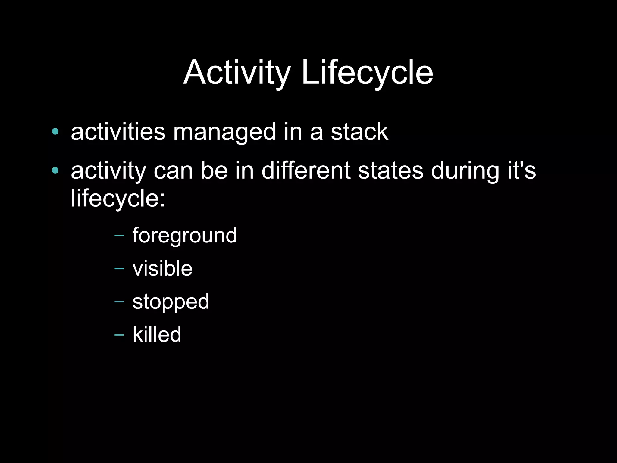 Activity Lifecycle
●   activities managed in a stack
●   activity can be in different states during it's
    lifecycle:
        –   foreground
        –   visible
        –   stopped
        –   killed
 