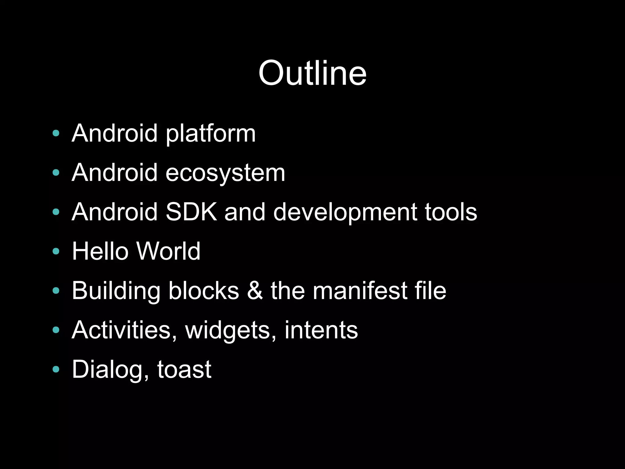 Outline
●   Android platform
●   Android ecosystem
●   Android SDK and development tools
●   Hello World
●   Building blocks & the manifest file
●   Activities, widgets, intents
●   Dialog, toast
 