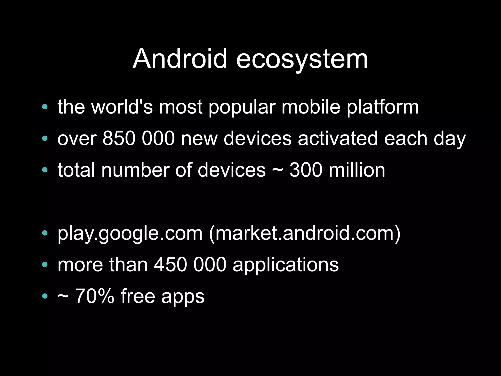 Android ecosystem
●   the world's most popular mobile platform
●   over 850 000 new devices activated each day
●   total number of devices ~ 300 million

●   play.google.com (market.android.com)
●   more than 450 000 applications
●   ~ 70% free apps
 
