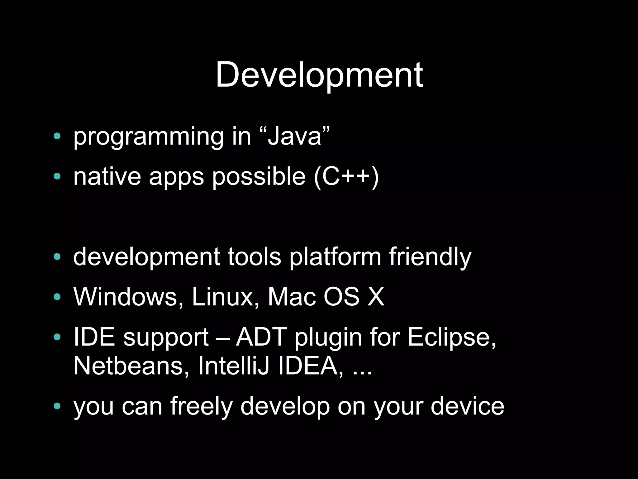 Development
●   programming in “Java”
●   native apps possible (C++)

●   development tools platform friendly
●   Windows, Linux, Mac OS X
●   IDE support – ADT plugin for Eclipse,
    Netbeans, IntelliJ IDEA, ...
●   you can freely develop on your device
 