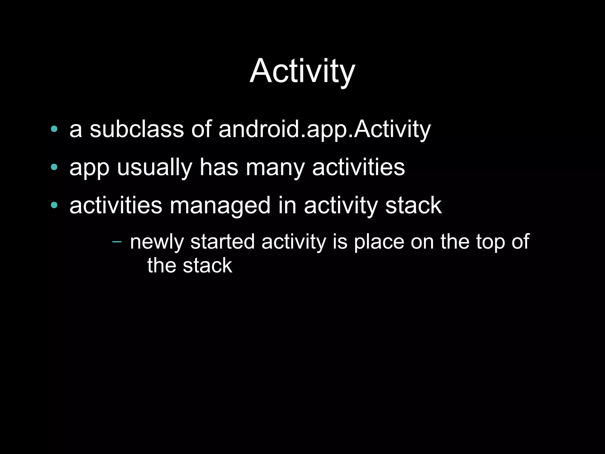 Activity
●   a subclass of android.app.Activity
●   app usually has many activities
●   activities managed in activity stack
        –   newly started activity is place on the top of
             the stack
 