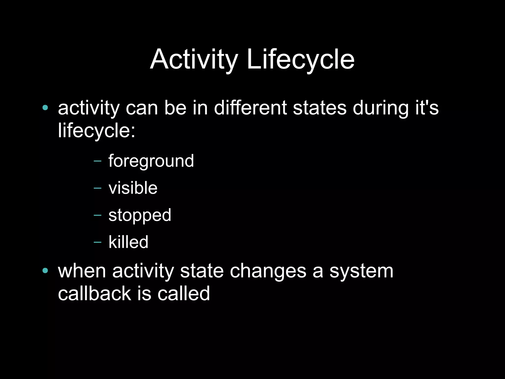Activity Lifecycle
●   activity can be in different states during it's
    lifecycle:
        –   foreground
        –   visible
        –   stopped
        –   killed
●   when activity state changes a system
    callback is called
 
