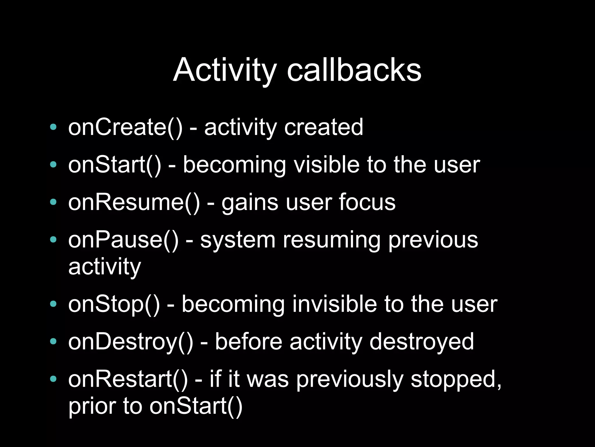 Activity callbacks
●   onCreate() - activity created
●   onStart() - becoming visible to the user
●   onResume() - gains user focus
●   onPause() - system resuming previous
    activity
●   onStop() - becoming invisible to the user
●   onDestroy() - before activity destroyed
●   onRestart() - if it was previously stopped,
    prior to onStart()
 