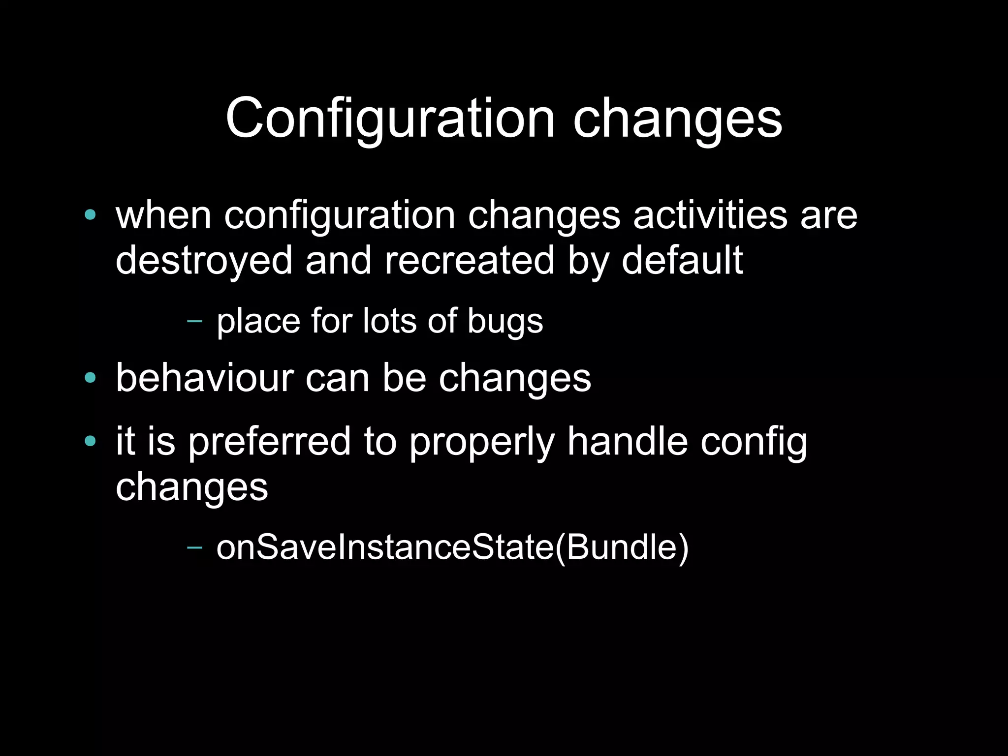 Configuration changes
●   when configuration changes activities are
    destroyed and recreated by default
        –   place for lots of bugs
●   behaviour can be changes
●   it is preferred to properly handle config
    changes
        –   onSaveInstanceState(Bundle)
 