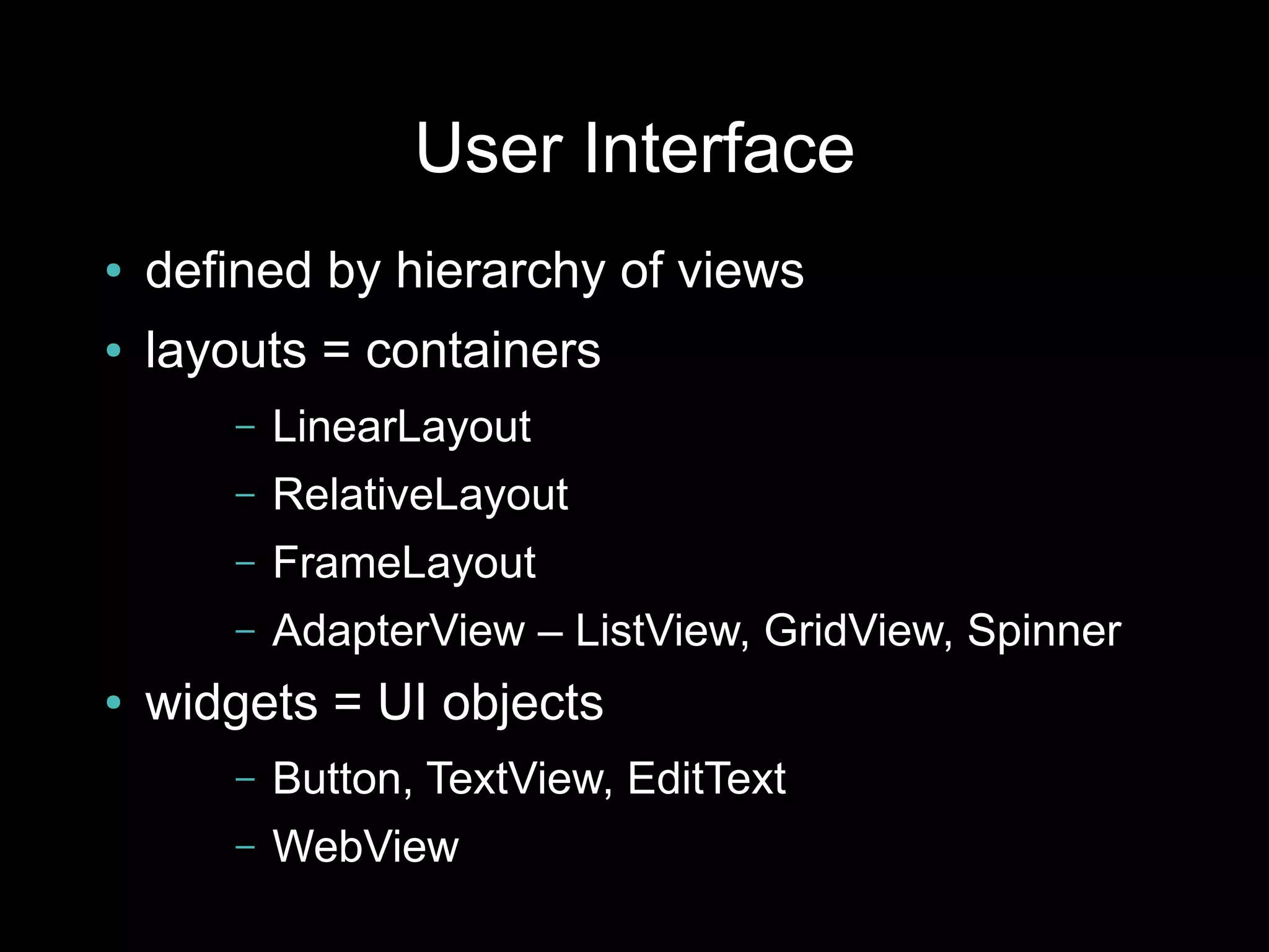 User Interface
●   defined by hierarchy of views
●   layouts = containers
       –   LinearLayout
       –   RelativeLayout
       –   FrameLayout
       –   AdapterView – ListView, GridView, Spinner
●   widgets = UI objects
       –   Button, TextView, EditText
       –   WebView
 