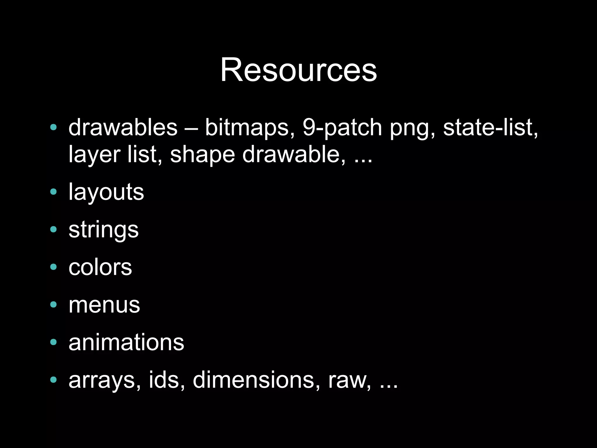 Resources
●   drawables – bitmaps, 9-patch png, state-list,
    layer list, shape drawable, ...
●   layouts
●   strings
●   colors
●   menus
●   animations
●   arrays, ids, dimensions, raw, ...
 