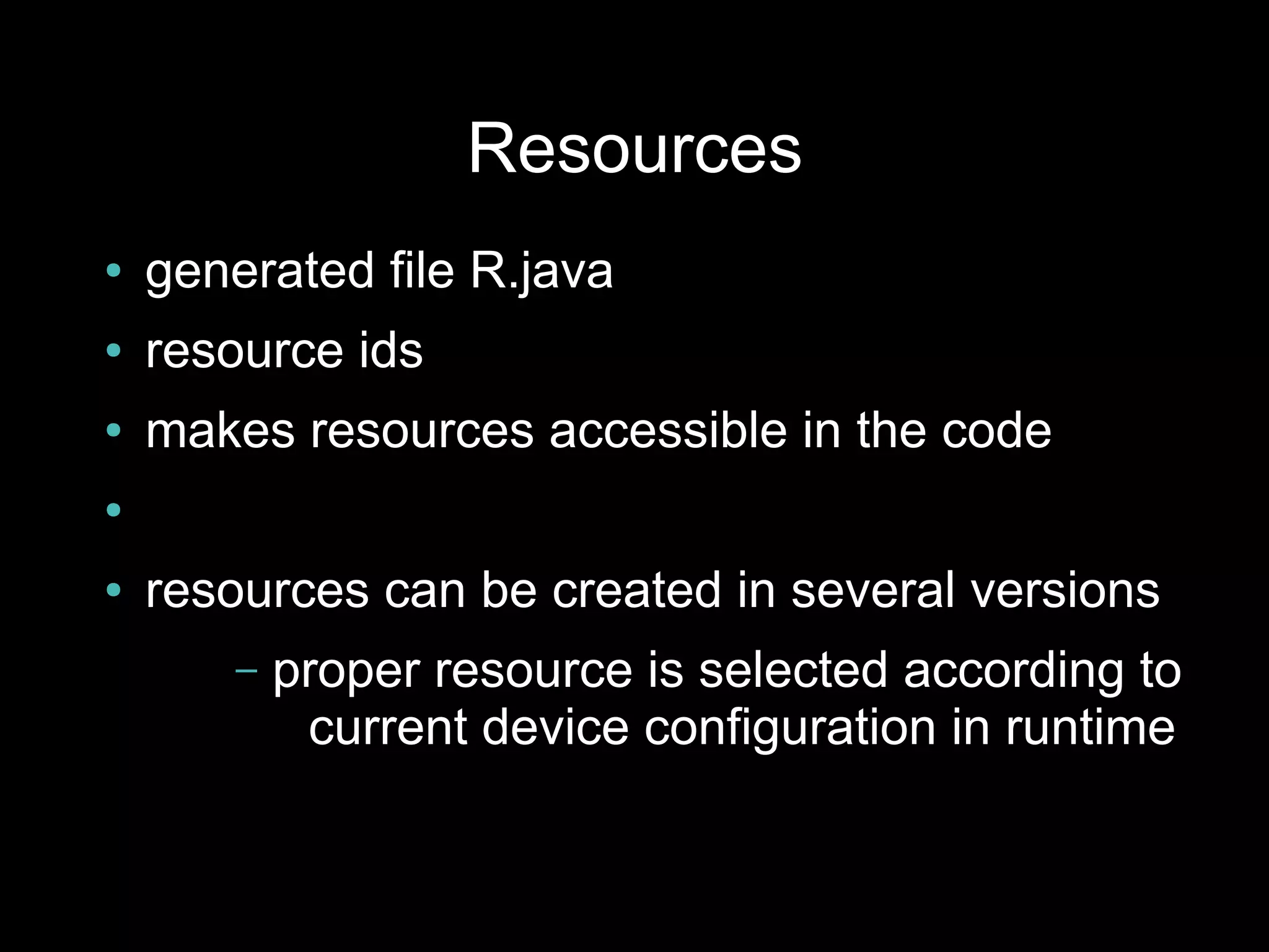 Resources
●   generated file R.java
●   resource ids
●   makes resources accessible in the code
●


●   resources can be created in several versions
        –   proper resource is selected according to
             current device configuration in runtime
 