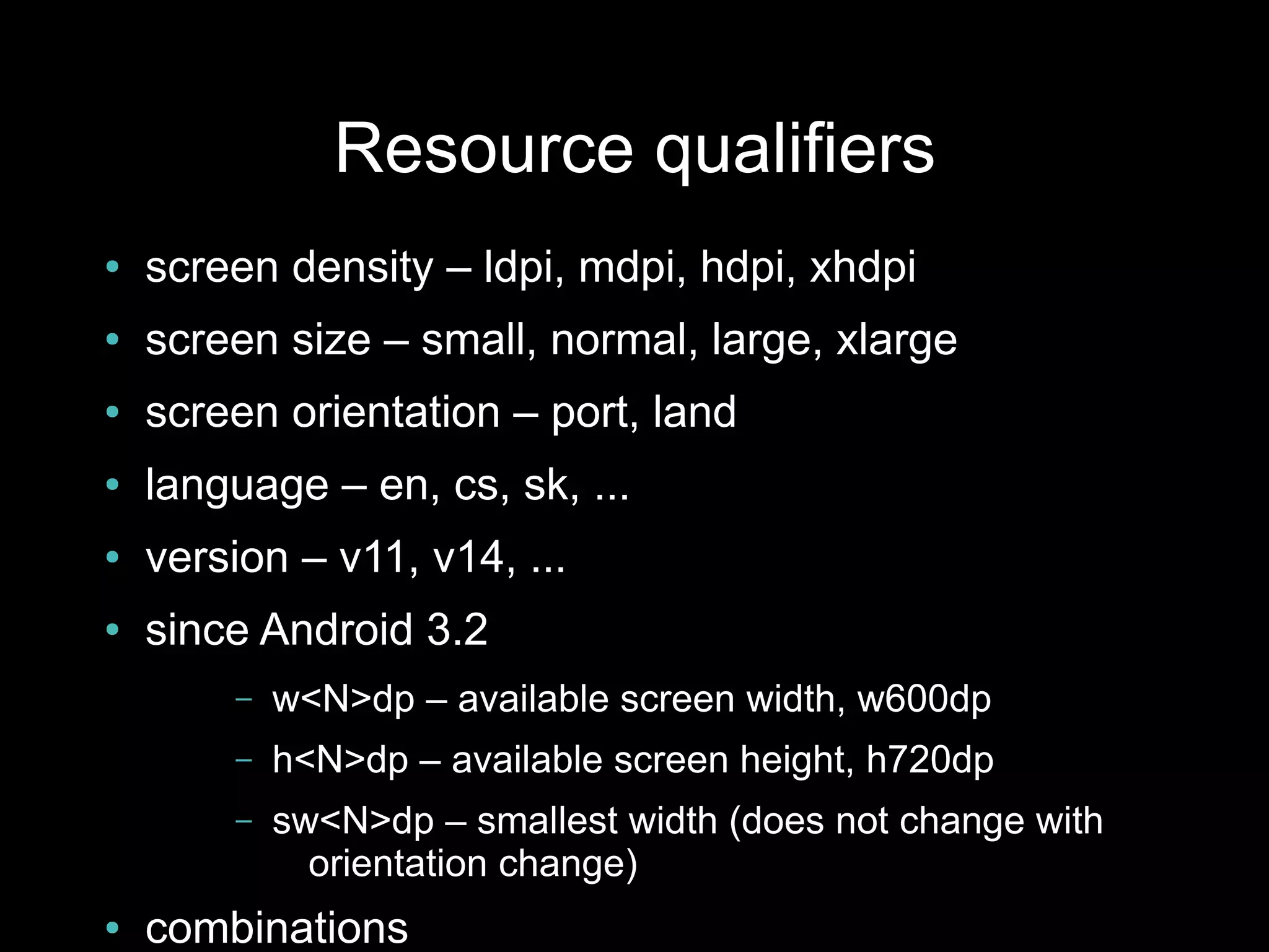 Resource qualifiers
●   screen density – ldpi, mdpi, hdpi, xhdpi
●   screen size – small, normal, large, xlarge
●   screen orientation – port, land
●   language – en, cs, sk, ...
●   version – v11, v14, ...
●   since Android 3.2
        –   w<N>dp – available screen width, w600dp
        –   h<N>dp – available screen height, h720dp
        –   sw<N>dp – smallest width (does not change with
              orientation change)
●   combinations
 
