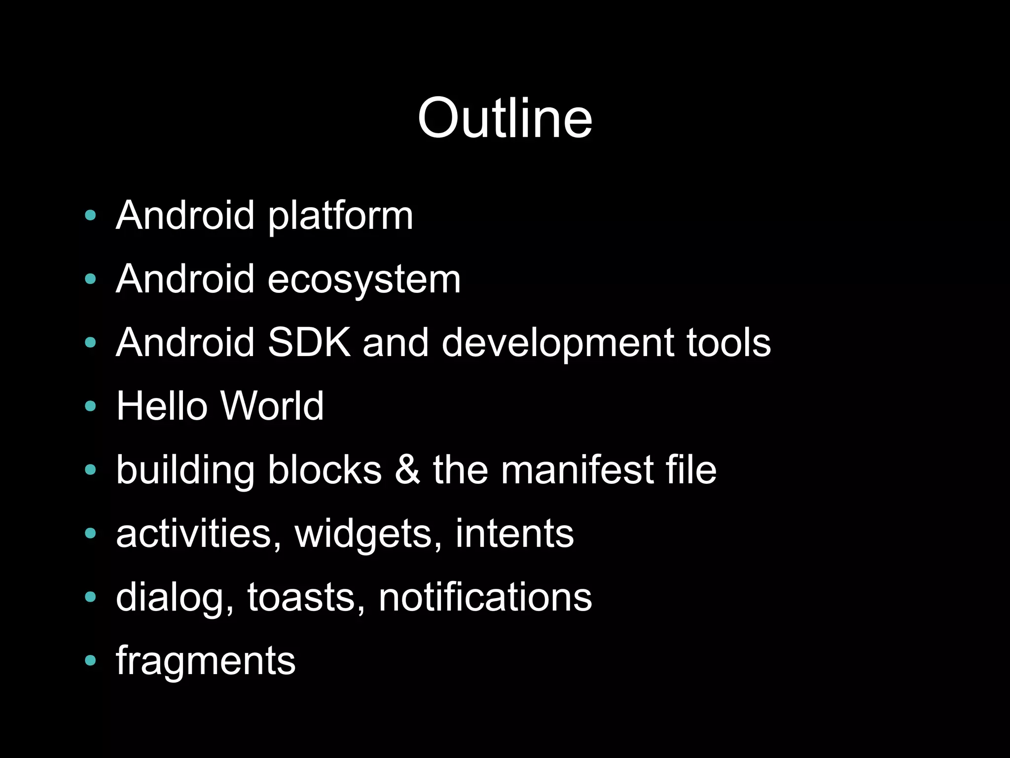 Outline
●   Android platform
●   Android ecosystem
●   Android SDK and development tools
●   Hello World
●   building blocks & the manifest file
●   activities, widgets, intents
●   dialog, toasts, notifications
●   fragments
 