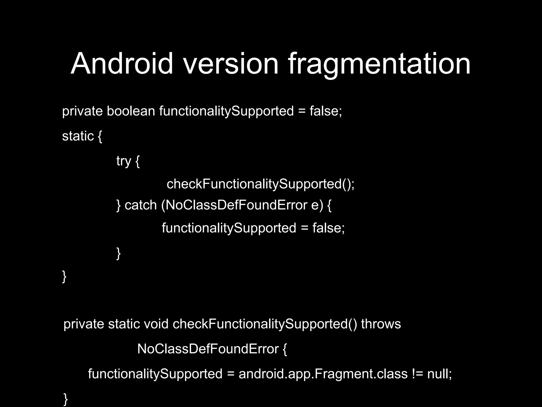 Android version fragmentation
private boolean functionalitySupported = false;
static {
           try {
                   checkFunctionalitySupported();
           } catch (NoClassDefFoundError e) {
                   functionalitySupported = false;
           }
}


private static void checkFunctionalitySupported() throws
               NoClassDefFoundError {
     functionalitySupported = android.app.Fragment.class != null;
}
 